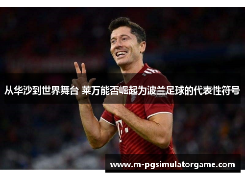 从华沙到世界舞台 莱万能否崛起为波兰足球的代表性符号