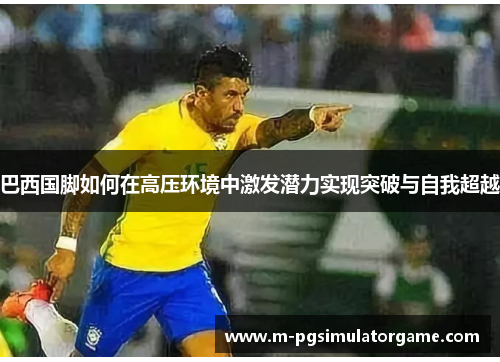 巴西国脚如何在高压环境中激发潜力实现突破与自我超越