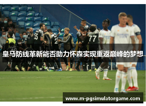 皇马防线革新能否助力怀森实现重返巅峰的梦想