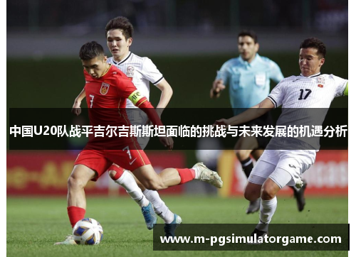 中国U20队战平吉尔吉斯斯坦面临的挑战与未来发展的机遇分析
