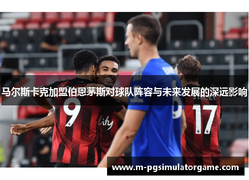 马尔斯卡克加盟伯恩茅斯对球队阵容与未来发展的深远影响