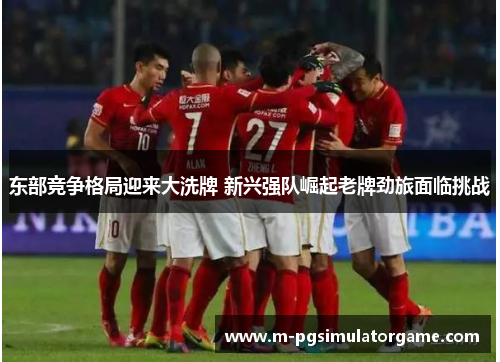 东部竞争格局迎来大洗牌 新兴强队崛起老牌劲旅面临挑战