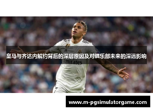 皇马与齐达内解约背后的深层原因及对俱乐部未来的深远影响
