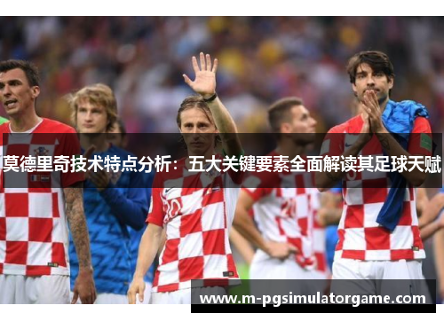 莫德里奇技术特点分析：五大关键要素全面解读其足球天赋