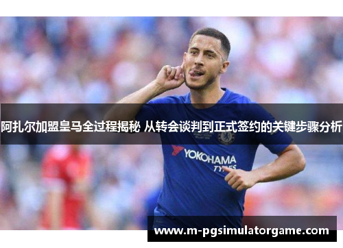 阿扎尔加盟皇马全过程揭秘 从转会谈判到正式签约的关键步骤分析