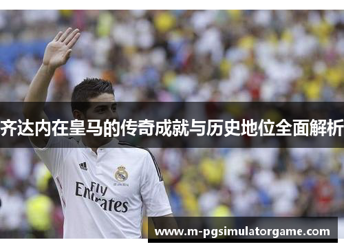齐达内在皇马的传奇成就与历史地位全面解析
