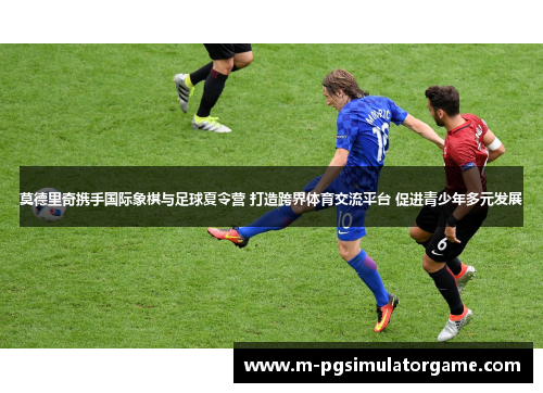 莫德里奇携手国际象棋与足球夏令营 打造跨界体育交流平台 促进青少年多元发展
