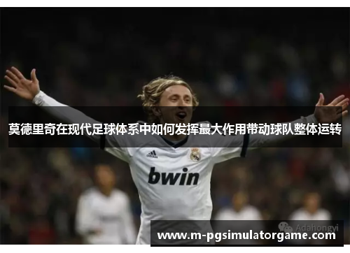 莫德里奇在现代足球体系中如何发挥最大作用带动球队整体运转