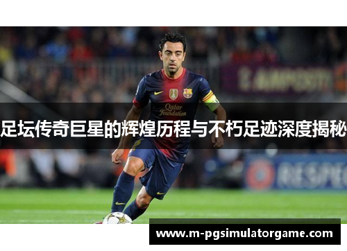 足坛传奇巨星的辉煌历程与不朽足迹深度揭秘