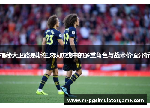 揭秘大卫路易斯在球队防线中的多重角色与战术价值分析